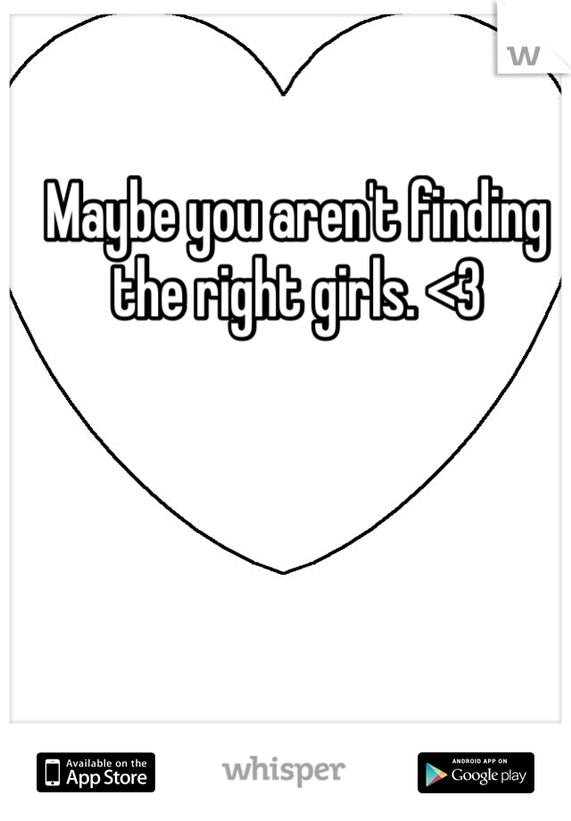 Maybe you aren't finding the right girls. <3 