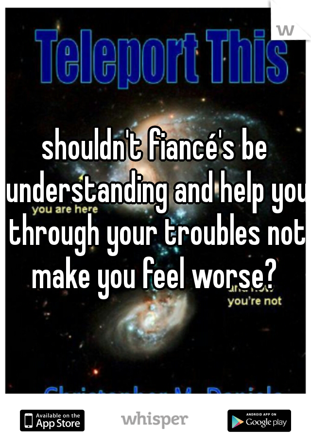 shouldn't fiancé's be understanding and help you through your troubles not make you feel worse? 