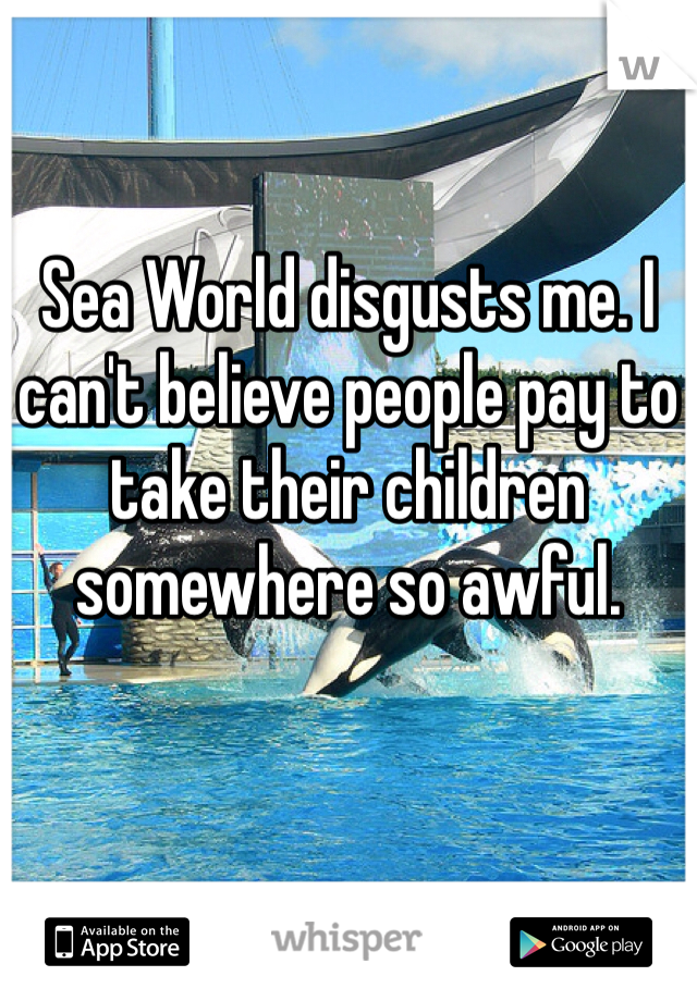 Sea World disgusts me. I can't believe people pay to take their children somewhere so awful. 
