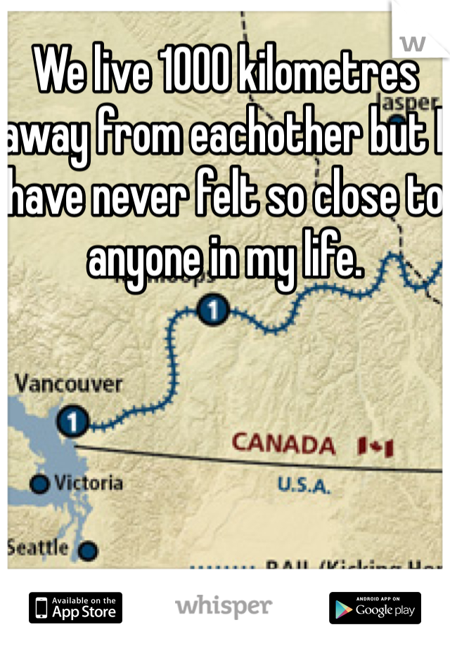 We live 1000 kilometres away from eachother but I have never felt so close to anyone in my life.