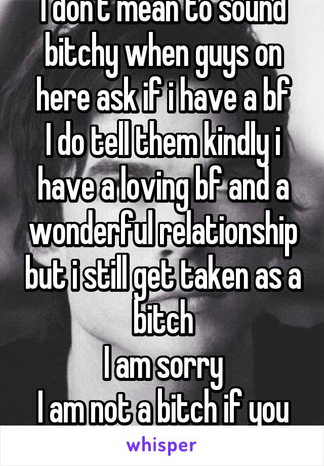 I don't mean to sound bitchy when guys on here ask if i have a bf
I do tell them kindly i have a loving bf and a wonderful relationship but i still get taken as a bitch
I am sorry
I am not a bitch if you got to know me :)