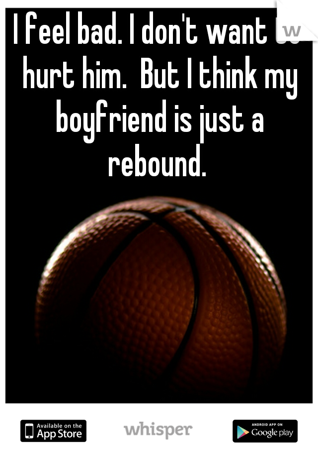 I feel bad. I don't want to hurt him.  But I think my boyfriend is just a rebound. 