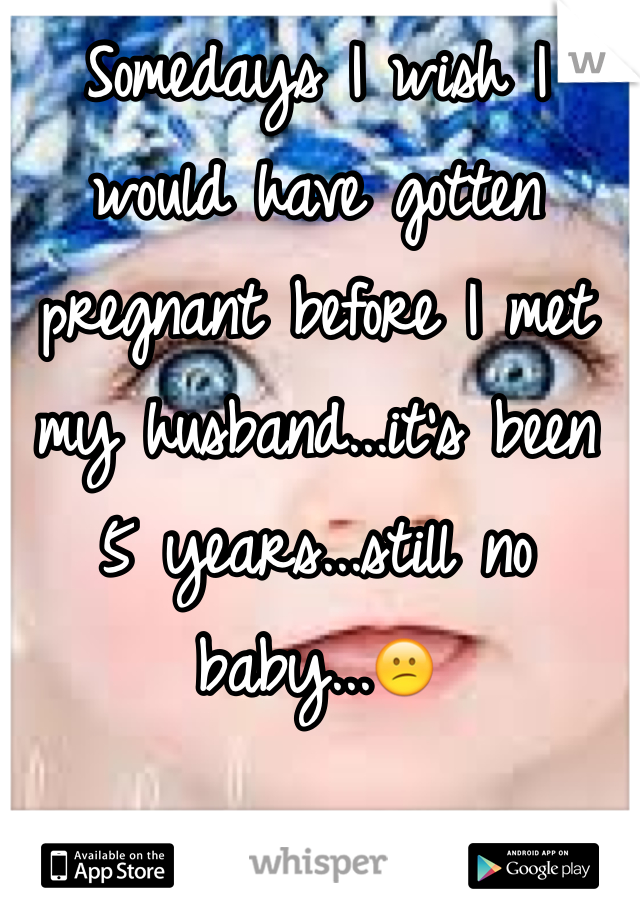 Somedays I wish I would have gotten pregnant before I met my husband...it's been 5 years...still no baby...😕