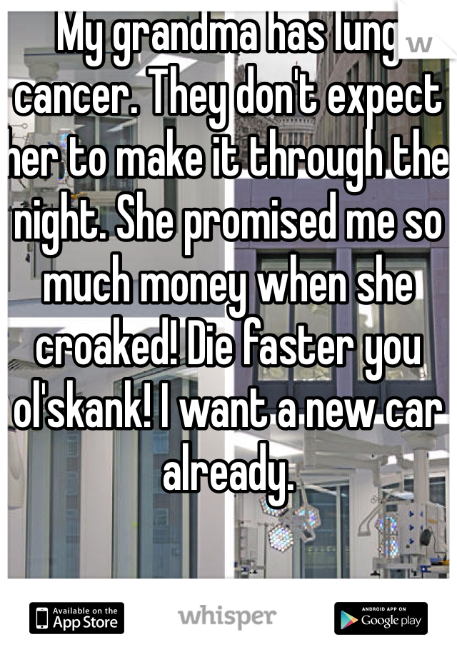 My grandma has lung cancer. They don't expect her to make it through the night. She promised me so much money when she croaked! Die faster you ol'skank! I want a new car already.