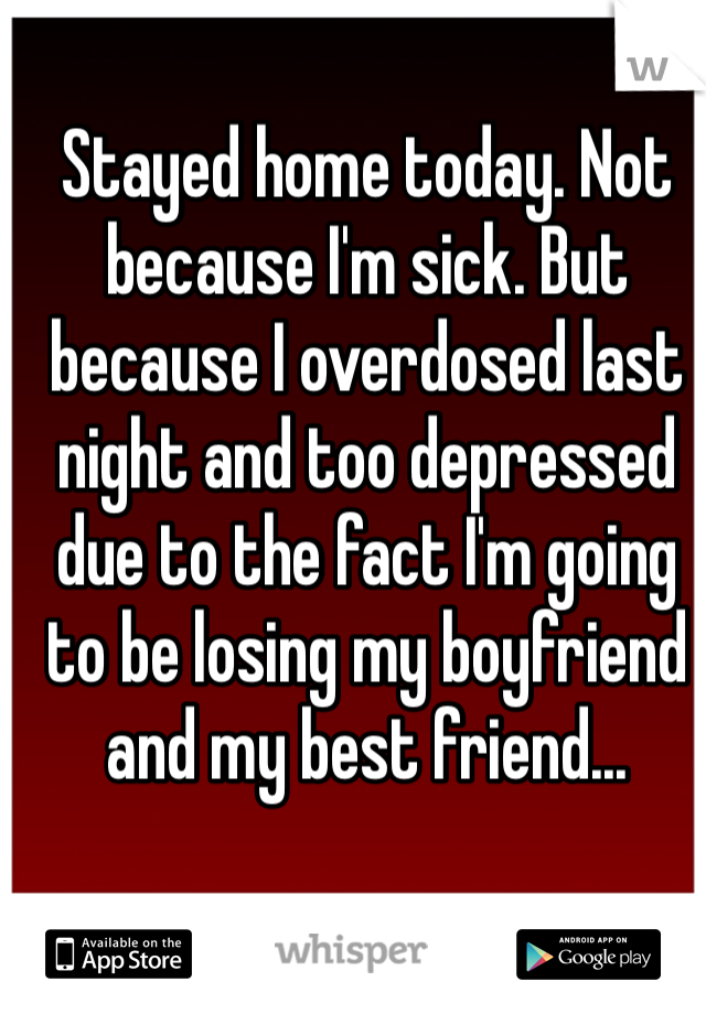 Stayed home today. Not because I'm sick. But because I overdosed last night and too depressed due to the fact I'm going to be losing my boyfriend and my best friend...