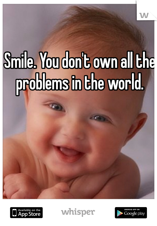 Smile. You don't own all the problems in the world.