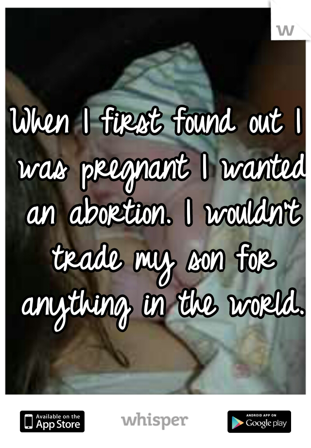 When I first found out I was pregnant I wanted an abortion. I wouldn't trade my son for anything in the world.