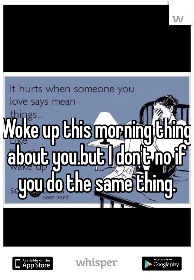 Woke up this morning thing about you.but I don't no if you do the same thing.