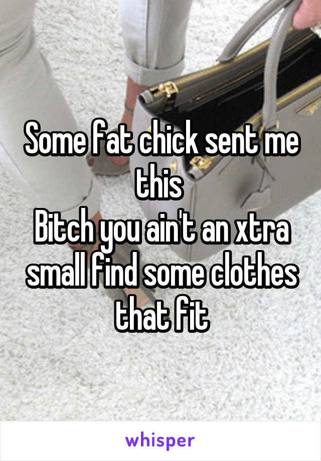 Some fat chick sent me this 
Bitch you ain't an xtra small find some clothes that fit