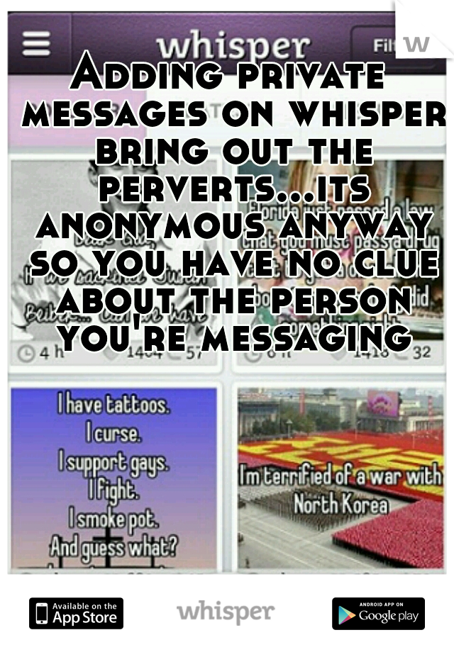 Adding private messages on whisper bring out the perverts...its anonymous anyway so you have no clue about the person you're messaging