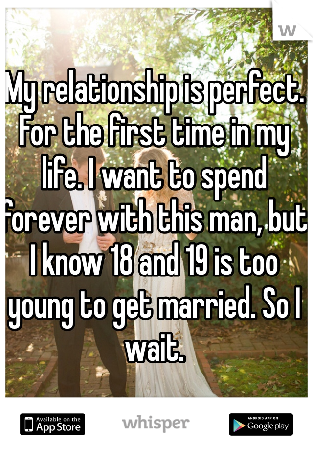 My relationship is perfect. For the first time in my life. I want to spend forever with this man, but I know 18 and 19 is too young to get married. So I wait.