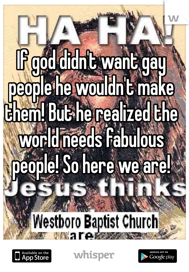 If god didn't want gay people he wouldn't make them! But he realized the world needs fabulous people! So here we are!