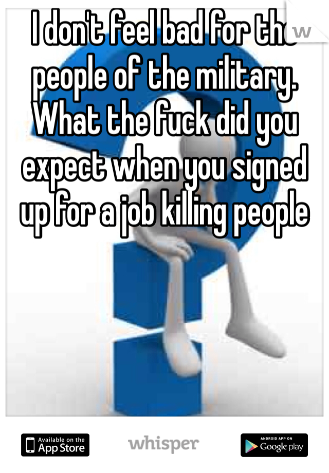 I don't feel bad for the people of the military. What the fuck did you expect when you signed up for a job killing people