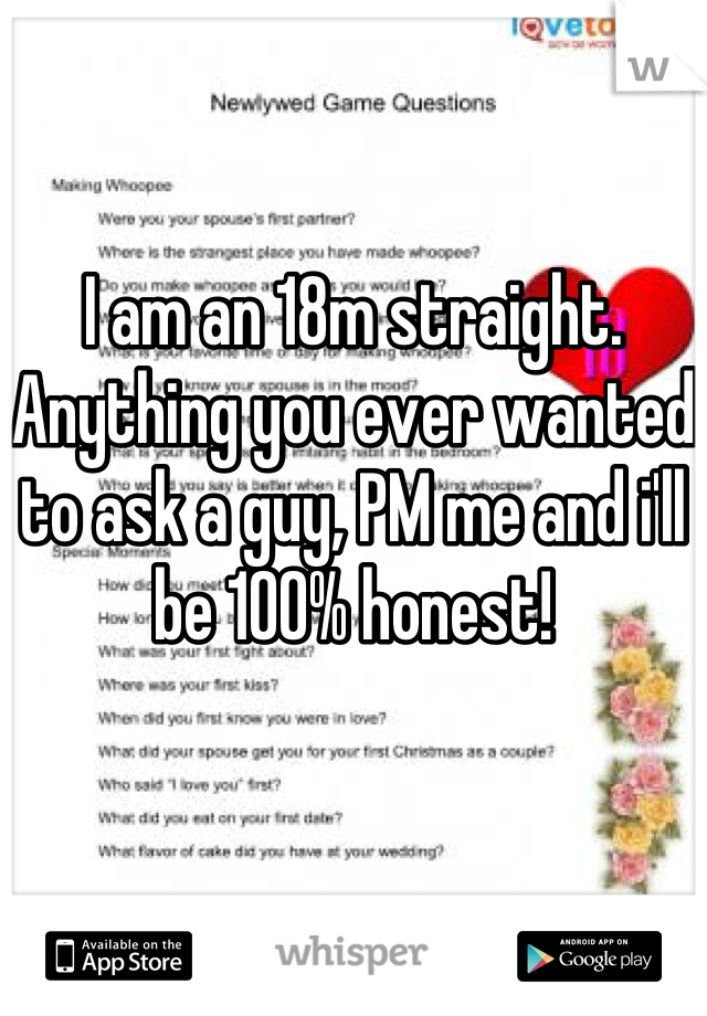 I am an 18m straight. Anything you ever wanted to ask a guy, PM me and i'll be 100% honest!