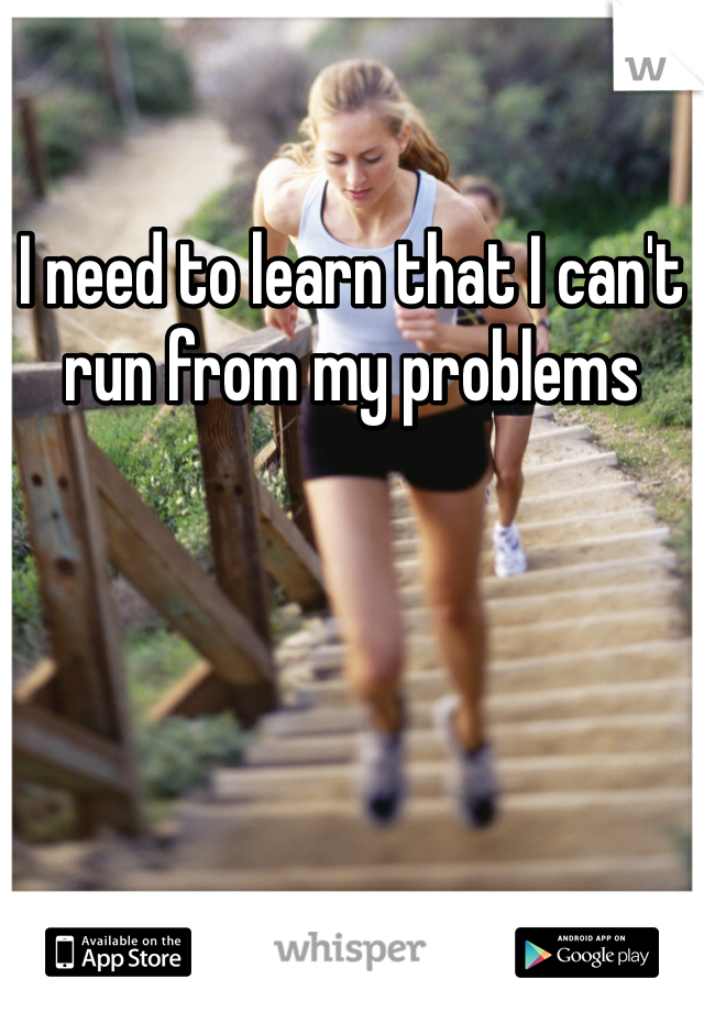 I need to learn that I can't run from my problems 