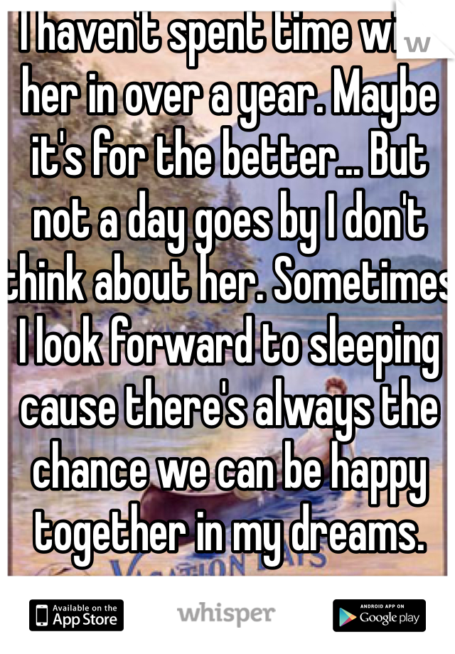 I haven't spent time with her in over a year. Maybe it's for the better... But not a day goes by I don't think about her. Sometimes I look forward to sleeping cause there's always the chance we can be happy together in my dreams.