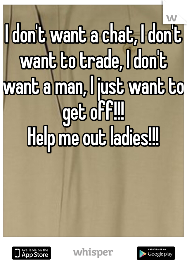 I don't want a chat, I don't want to trade, I don't want a man, I just want to get off!!!
Help me out ladies!!!