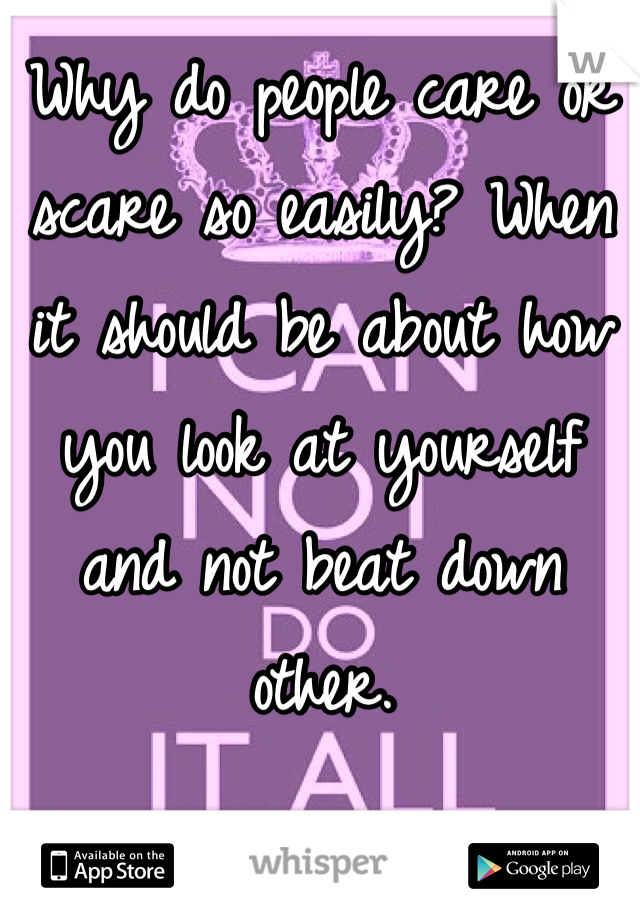 Why do people care or scare so easily? When it should be about how you look at yourself and not beat down other.