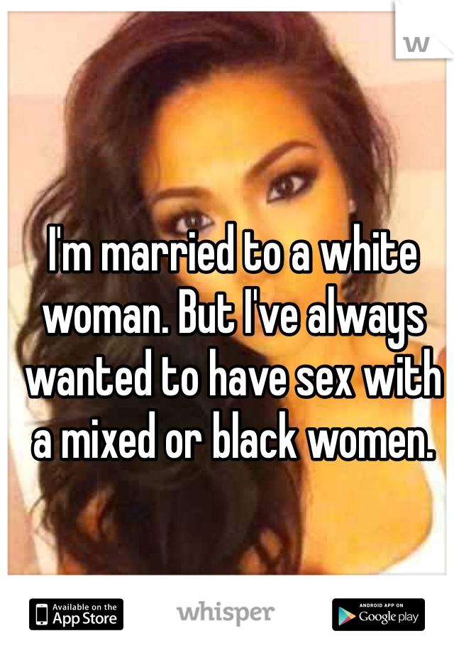 I'm married to a white woman. But I've always wanted to have sex with a mixed or black women. 