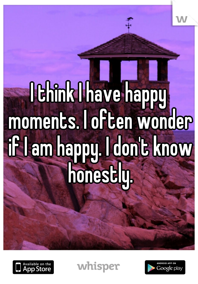 I think I have happy moments. I often wonder if I am happy. I don't know honestly.