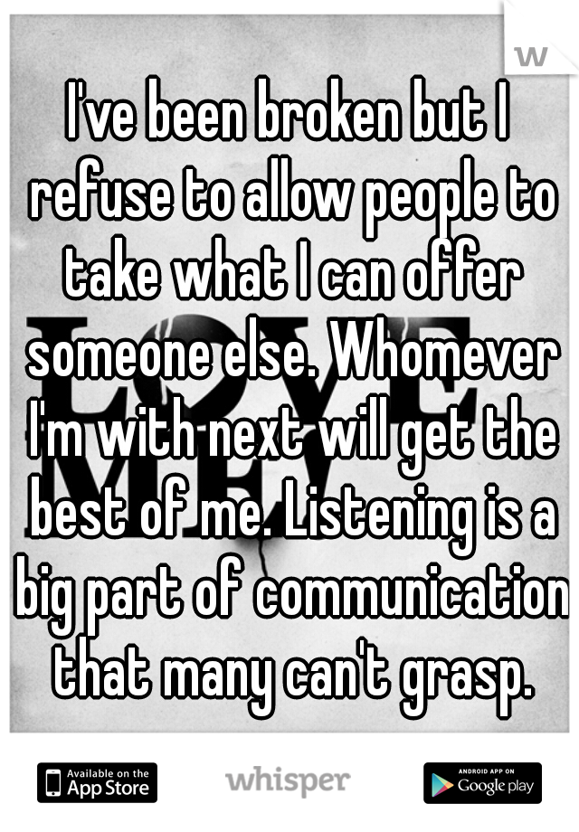 I've been broken but I refuse to allow people to take what I can offer someone else. Whomever I'm with next will get the best of me. Listening is a big part of communication that many can't grasp.