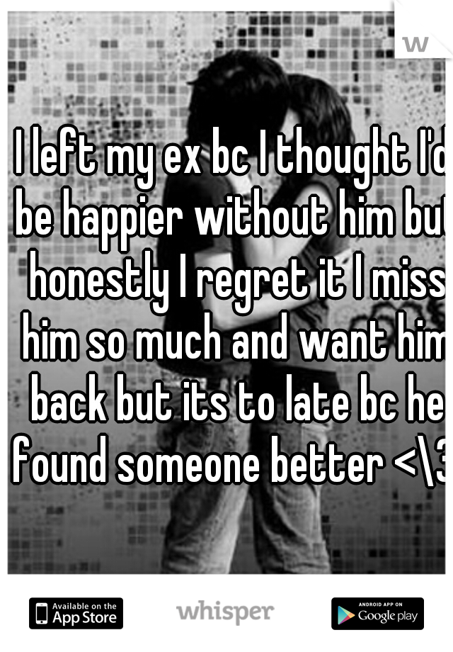 I left my ex bc I thought I'd be happier without him but honestly I regret it I miss him so much and want him back but its to late bc he found someone better <\3 