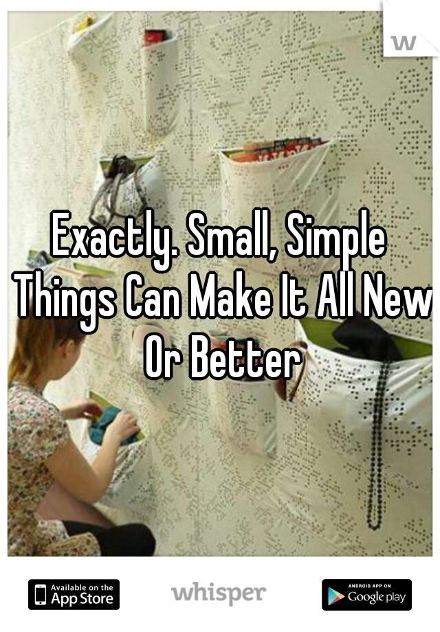 Exactly. Small, Simple Things Can Make It All New Or Better