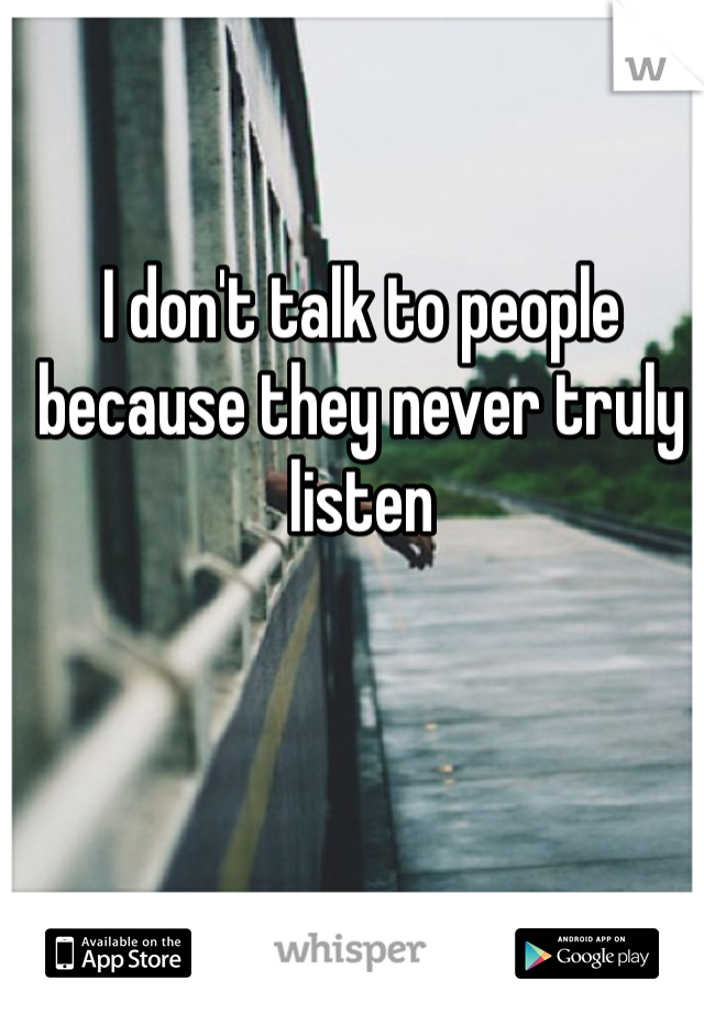 I don't talk to people because they never truly listen