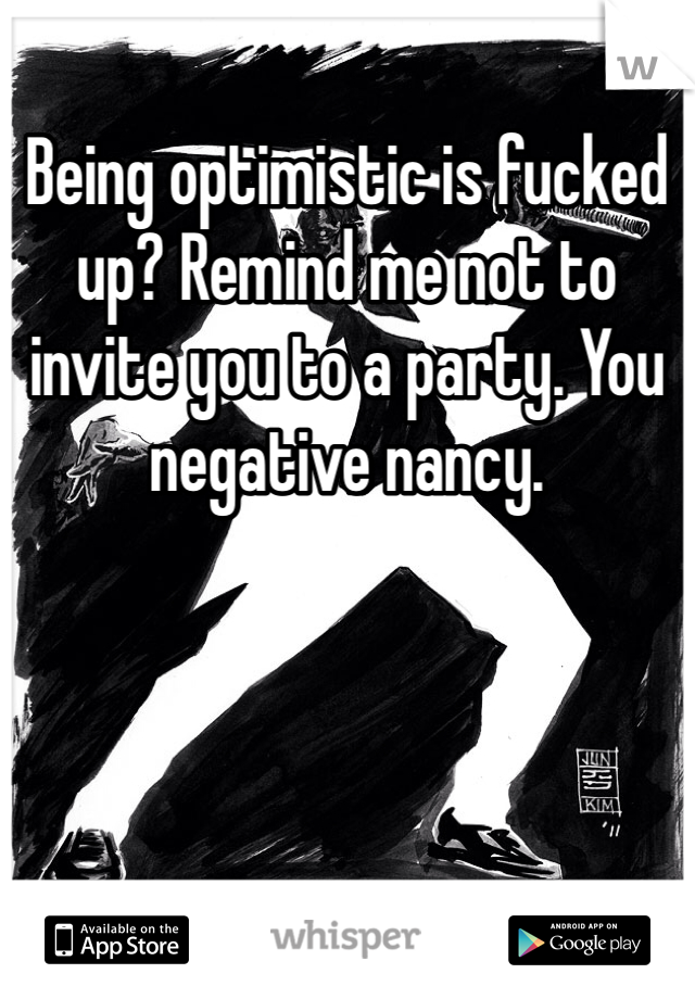 Being optimistic is fucked up? Remind me not to invite you to a party. You negative nancy.