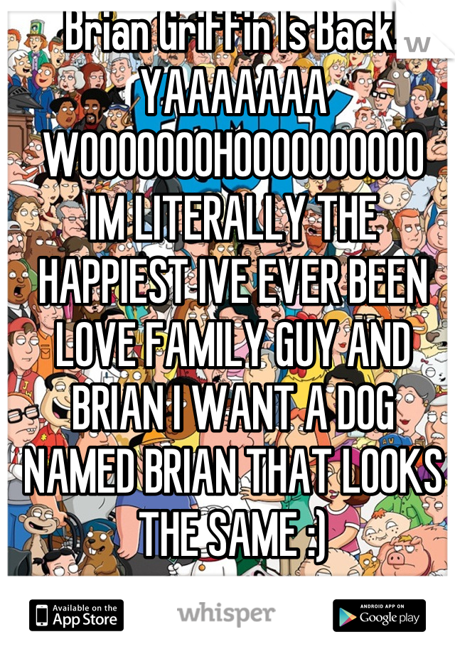 Brian Griffin Is Back! YAAAAAAA
WOOOOOOOHOOOOOOOOOO
IM LITERALLY THE HAPPIEST IVE EVER BEEN LOVE FAMILY GUY AND BRIAN I WANT A DOG NAMED BRIAN THAT LOOKS THE SAME :)