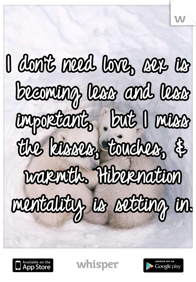 I don't need love, sex is becoming less and less important,  but I miss the kisses, touches, & warmth. Hibernation mentality is setting in.