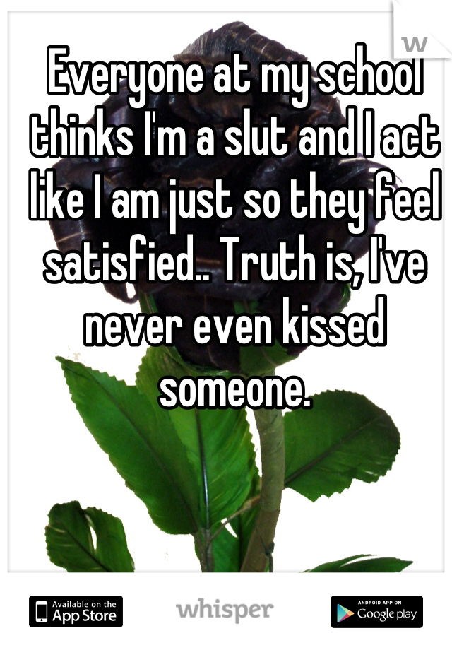 Everyone at my school thinks I'm a slut and I act like I am just so they feel satisfied.. Truth is, I've never even kissed someone.