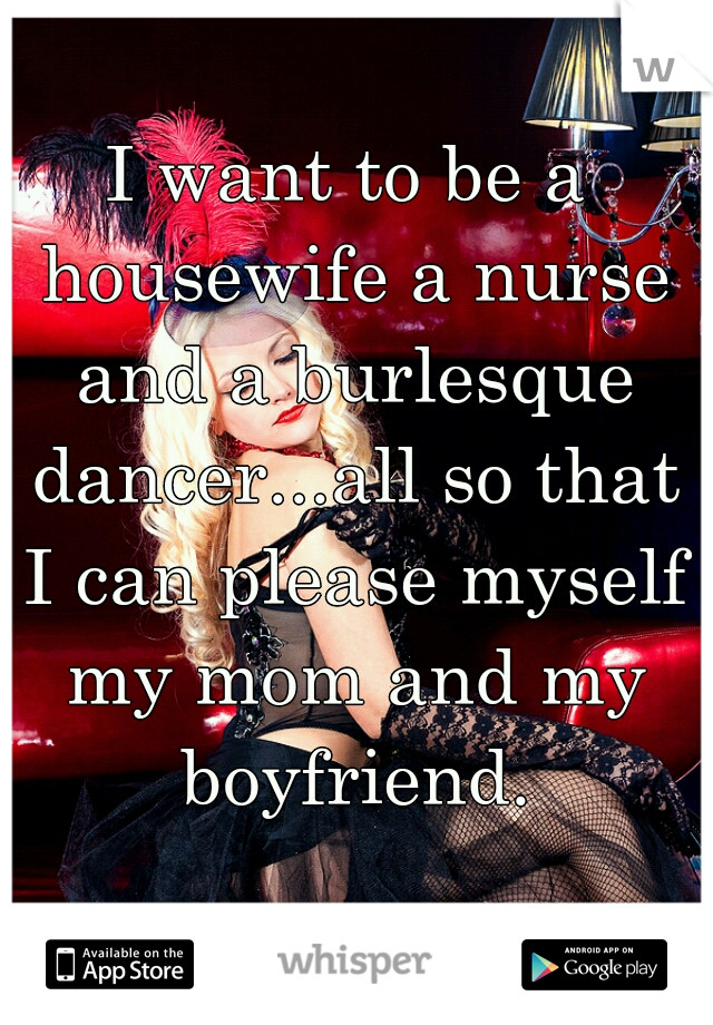 I want to be a housewife a nurse and a burlesque dancer...all so that I can please myself my mom and my boyfriend.