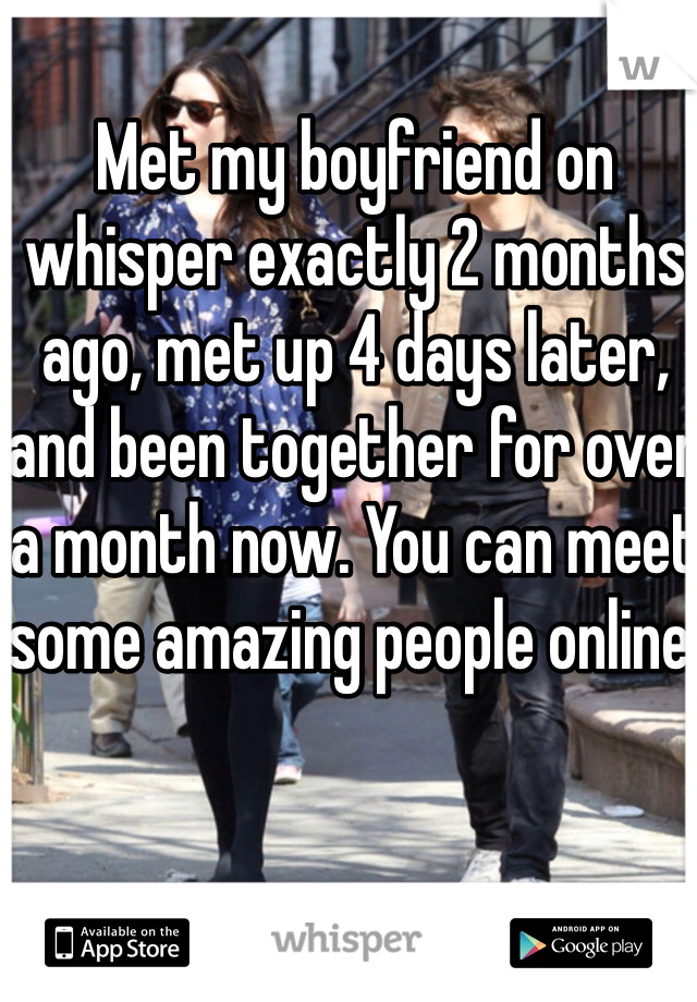 Met my boyfriend on whisper exactly 2 months ago, met up 4 days later, and been together for over a month now. You can meet some amazing people online. 