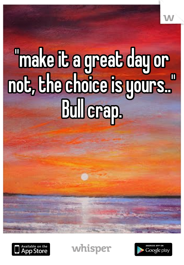 "make it a great day or not, the choice is yours.." Bull crap.