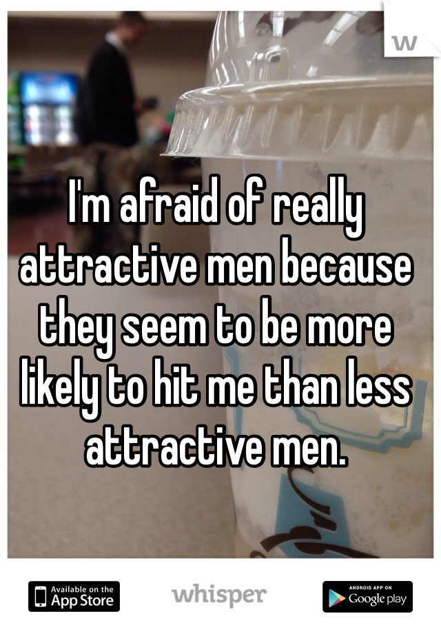 I'm afraid of really attractive men because they seem to be more likely to hit me than less attractive men. 