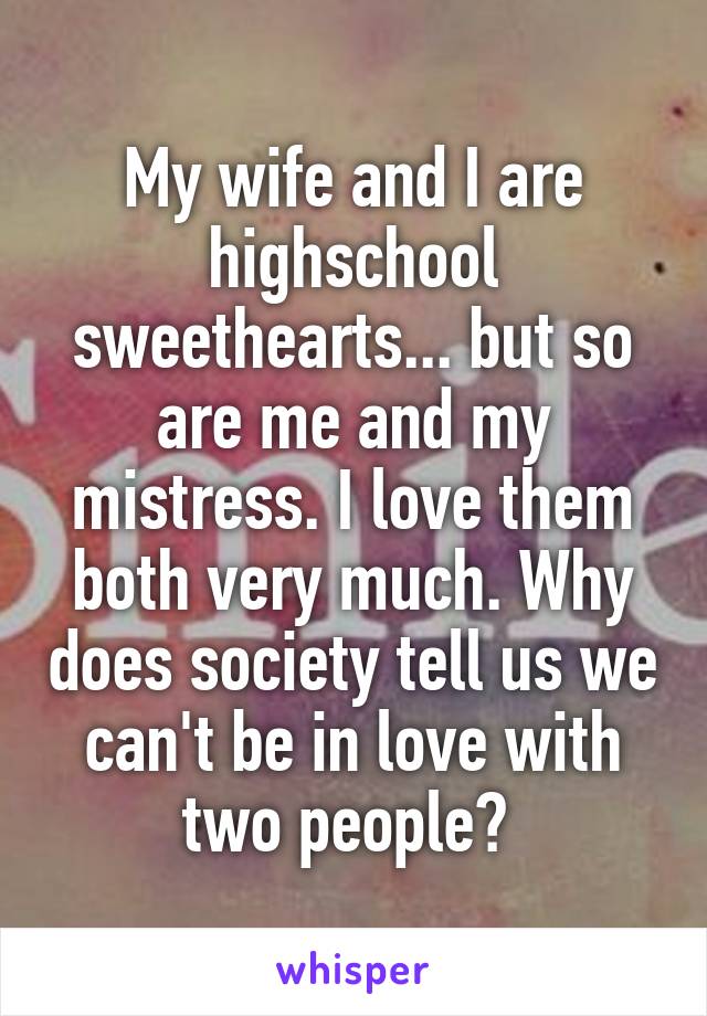 My wife and I are highschool sweethearts... but so are me and my mistress. I love them both very much. Why does society tell us we can't be in love with two people? 