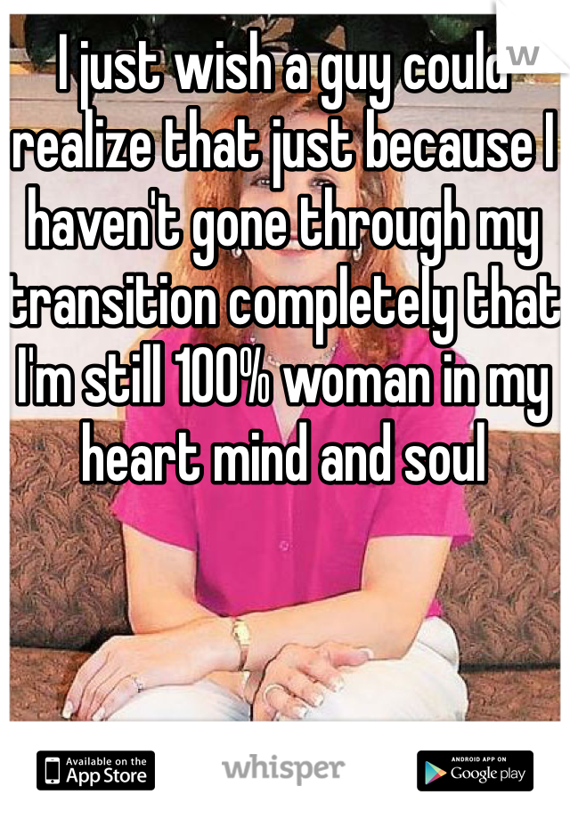 I just wish a guy could realize that just because I haven't gone through my transition completely that I'm still 100% woman in my heart mind and soul 