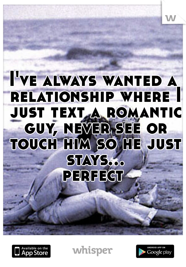 I've always wanted a relationship where I just text a romantic guy, never see or touch him so he just stays... perfect 