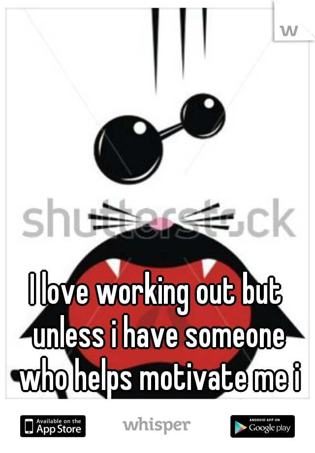 I love working out but unless i have someone who helps motivate me i won't cause I'm too lazy :/
