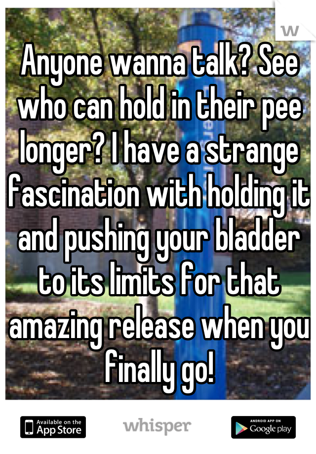 Anyone wanna talk? See who can hold in their pee longer? I have a strange fascination with holding it and pushing your bladder to its limits for that amazing release when you finally go!