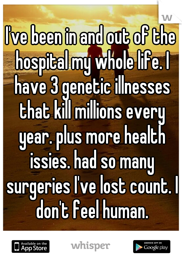 I've been in and out of the hospital my whole life. I have 3 genetic illnesses that kill millions every year. plus more health issies. had so many surgeries I've lost count. I don't feel human.