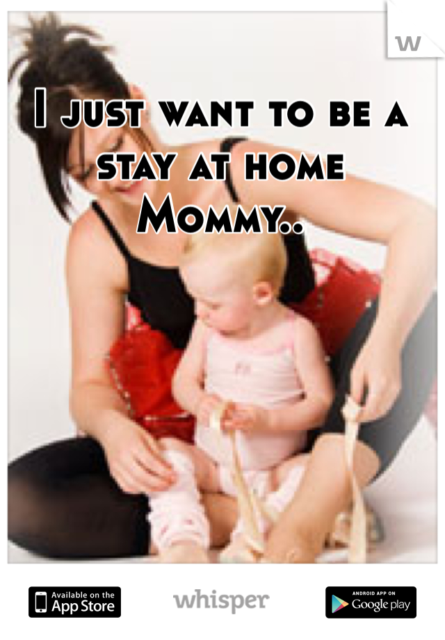 I just want to be a stay at home Mommy..