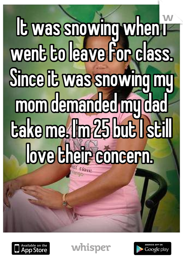 It was snowing when I went to leave for class. Since it was snowing my mom demanded my dad take me. I'm 25 but I still love their concern. 