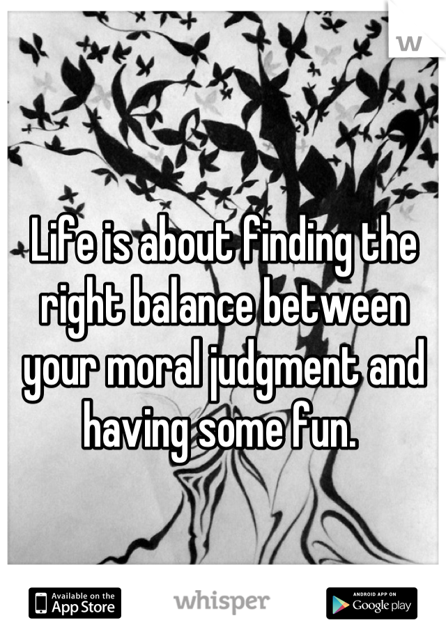 Life is about finding the right balance between your moral judgment and having some fun. 
