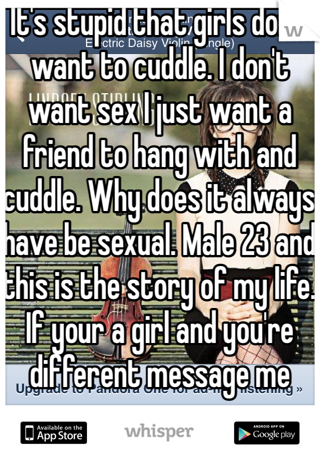 It's stupid that girls don't want to cuddle. I don't want sex I just want a friend to hang with and cuddle. Why does it always have be sexual. Male 23 and this is the story of my life. If your a girl and you're different message me