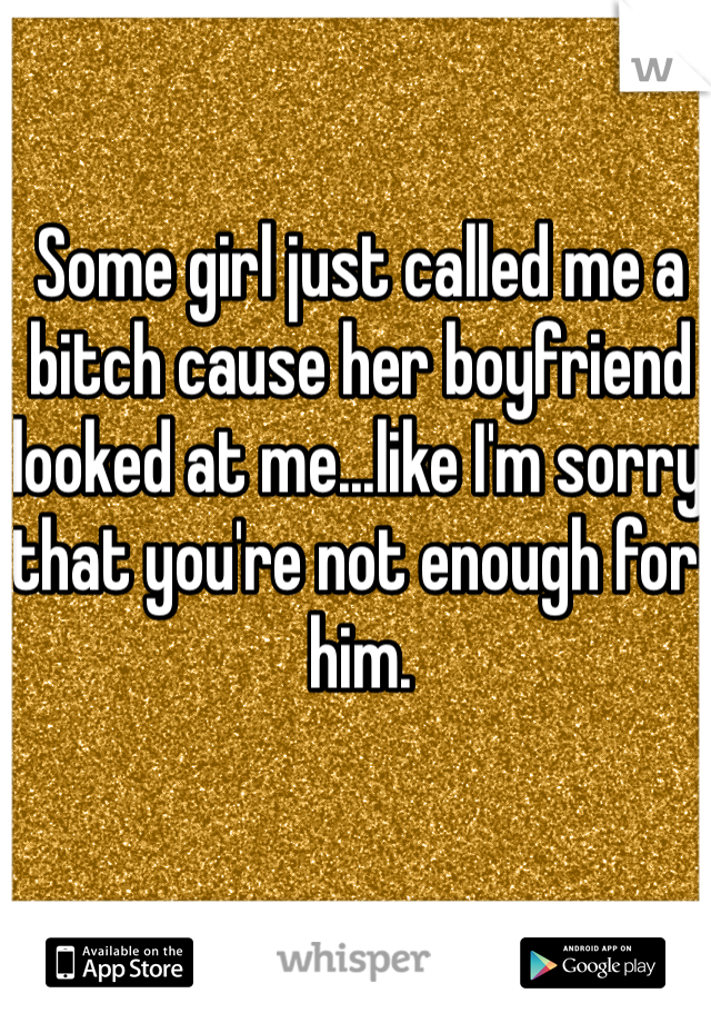 Some girl just called me a bitch cause her boyfriend looked at me...like I'm sorry that you're not enough for him. 