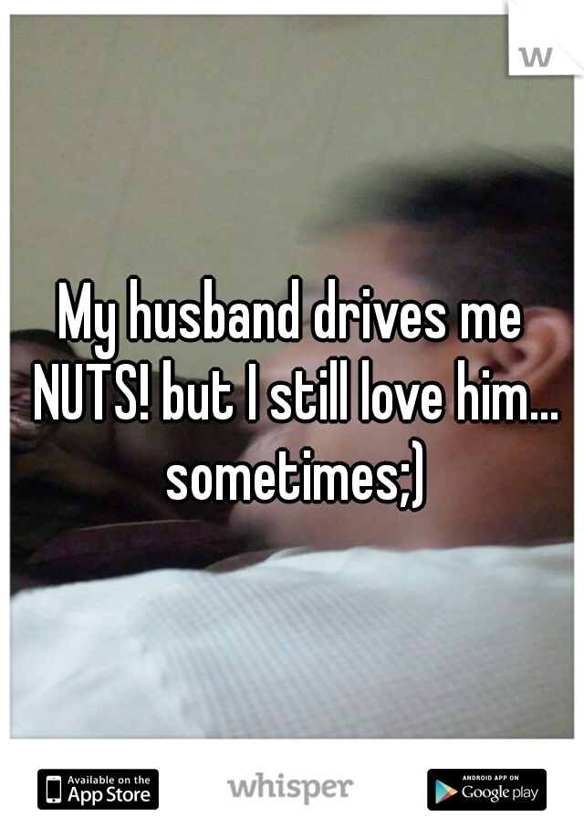 My husband drives me NUTS! but I still love him... sometimes;)