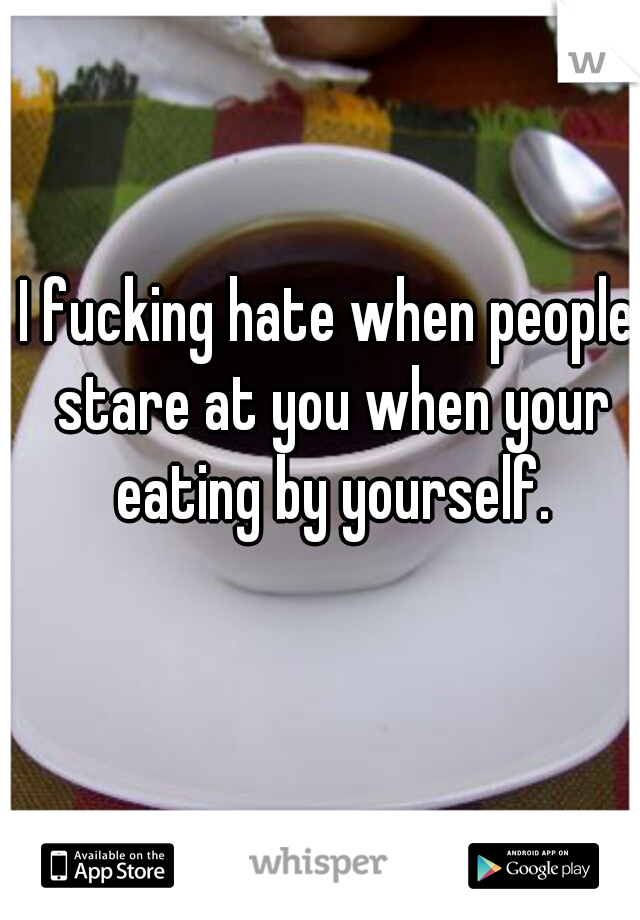 I fucking hate when people stare at you when your eating by yourself.