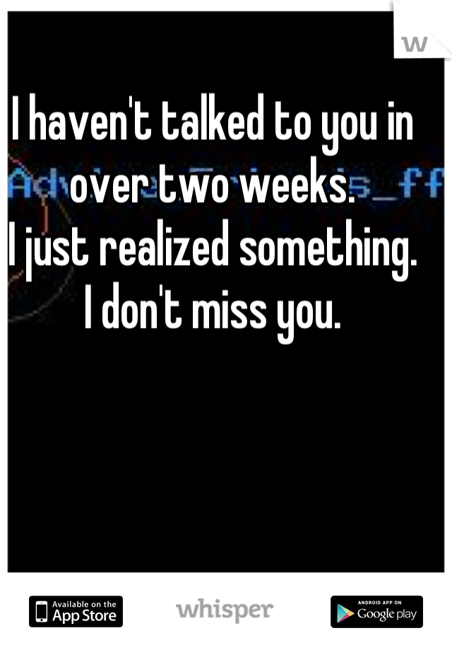 I haven't talked to you in over two weeks.
I just realized something.
I don't miss you.
